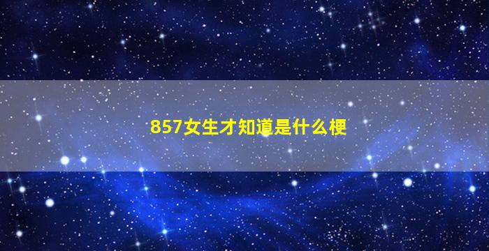 857女生才知道是什么梗