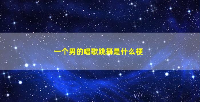 一个男的唱歌跳舞是什么梗