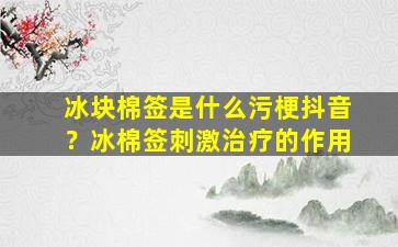 冰块棉签是什么污梗抖音？冰棉签刺激治疗的作用